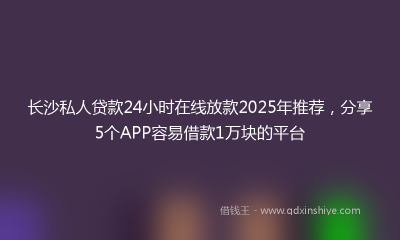 长沙私人贷款24小时在线放款2025年推荐，分享5个APP容易借款1万块的平台