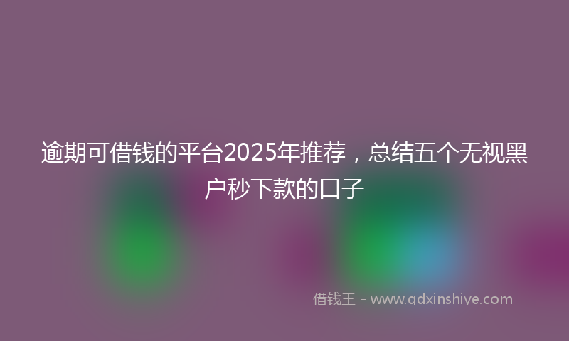 逾期可借钱的平台2025年推荐，总结五个无视黑户秒下款的口子