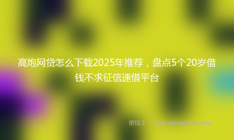 高炮网贷怎么下载2025年推荐，盘点5个20岁借钱不求征信速借平台