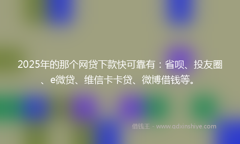2025年的那个网贷下款快可靠有：省呗、投友圈、e微贷、维信卡卡贷、微博借钱等。