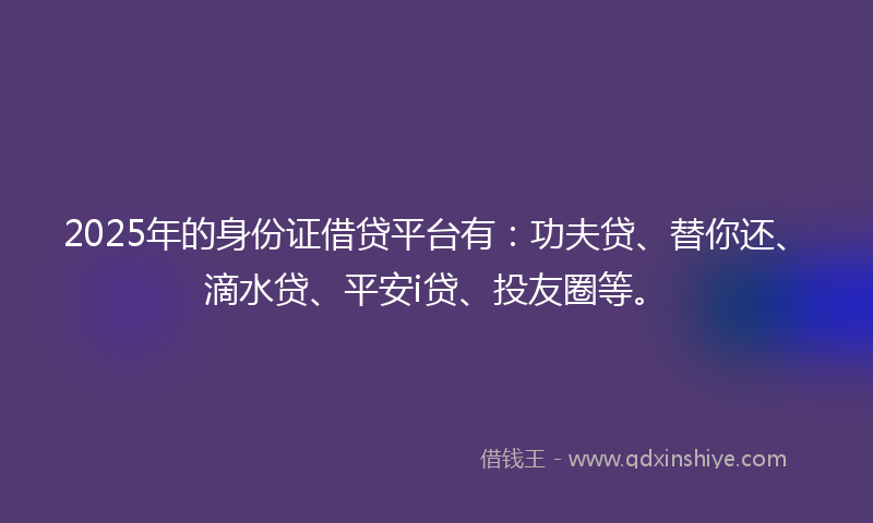 2025年的身份证借贷平台有：功夫贷、替你还、滴水贷、平安i贷、投友圈等。