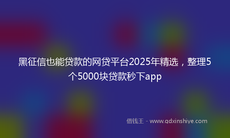 黑征信也能贷款的网贷平台2025年精选，整理5个5000块贷款秒下app