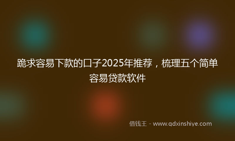 跪求容易下款的口子2025年推荐，梳理五个简单容易贷款软件