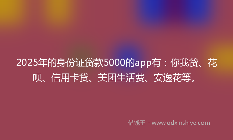2025年的身份证贷款5000的app有：你我贷、花呗、信用卡贷、美团生活费、安逸花等。