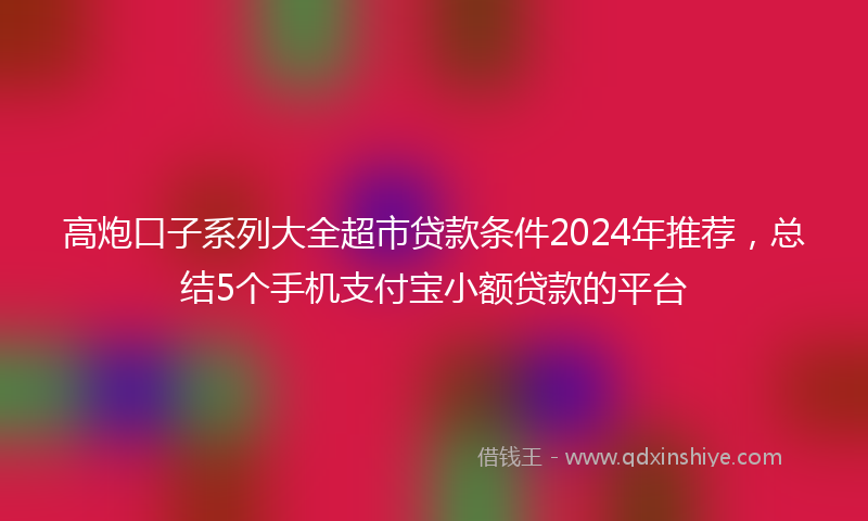 高炮口子系列大全超市贷款条件2024年推荐，总结5个手机支付宝小额贷款的平台