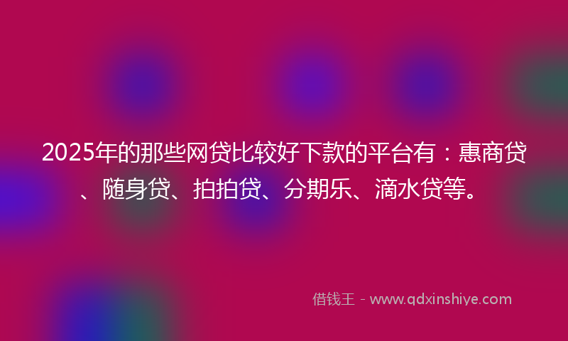 2025年的那些网贷比较好下款的平台有：惠商贷、随身贷、拍拍贷、分期乐、滴水贷等。