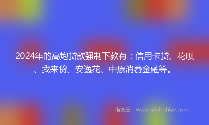 2024年的高炮贷款强制下款有：信用卡贷、花呗、我来贷、安逸花、中原消费金融等。