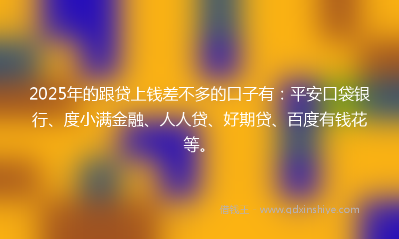 2025年的跟贷上钱差不多的口子有：平安口袋银行、度小满金融、人人贷、好期贷、百度有钱花等。