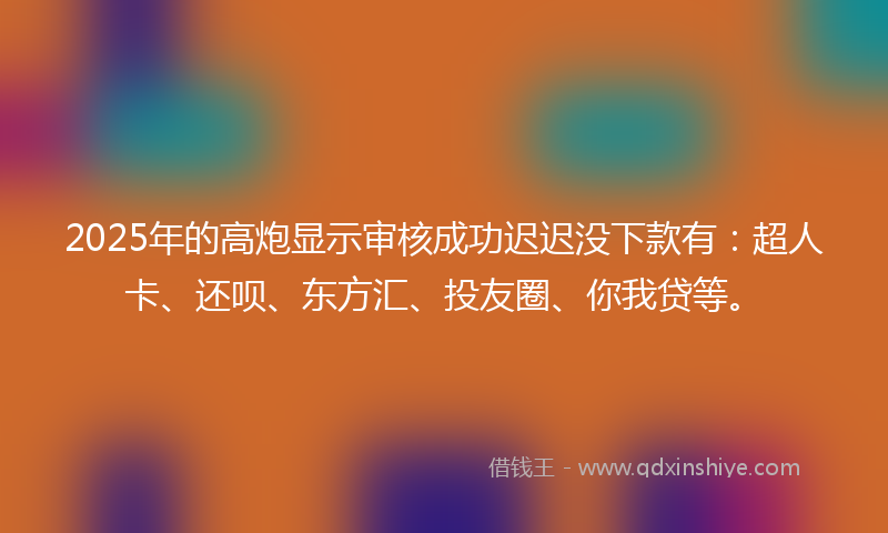 2025年的高炮显示审核成功迟迟没下款有：超人卡、还呗、东方汇、投友圈、你我贷等。