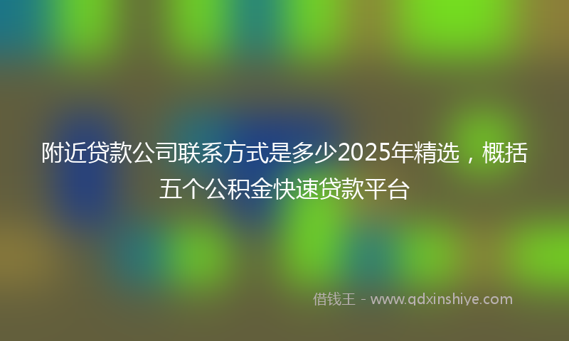 附近贷款公司联系方式是多少2025年精选，概括五个公积金快速贷款平台