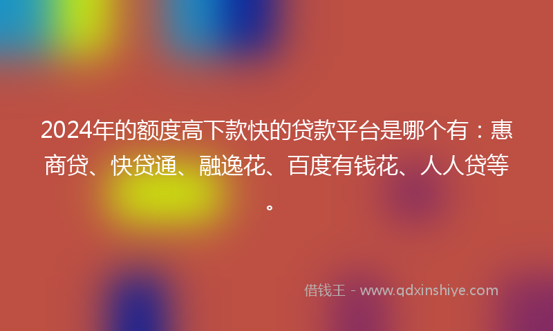 2024年的额度高下款快的贷款平台是哪个有：惠商贷、快贷通、融逸花、百度有钱花、人人贷等。