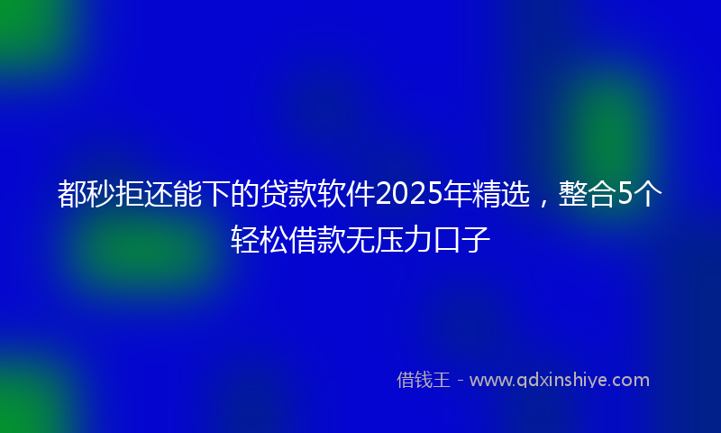 都秒拒还能下的贷款软件2025年精选，整合5个轻松借款无压力口子