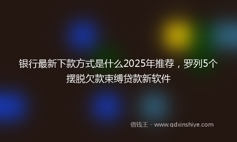 银行最新下款方式是什么2025年推荐，罗列5个摆脱欠款束缚贷款新软件