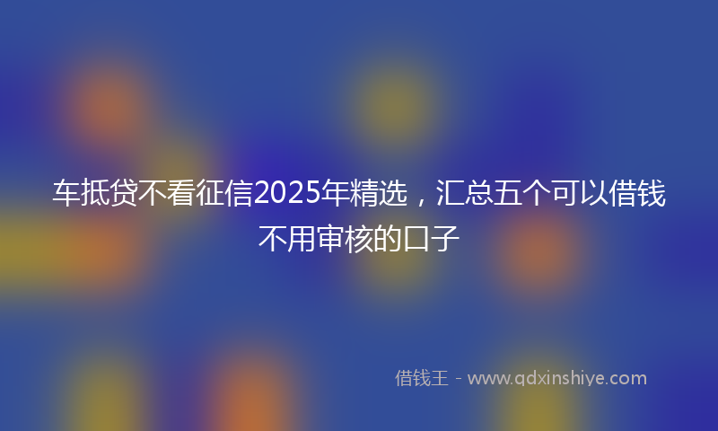 车抵贷不看征信2025年精选，汇总五个可以借钱不用审核的口子