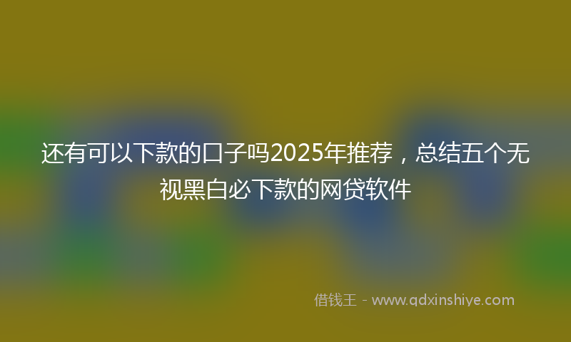 还有可以下款的口子吗2025年推荐，总结五个无视黑白必下款的网贷软件