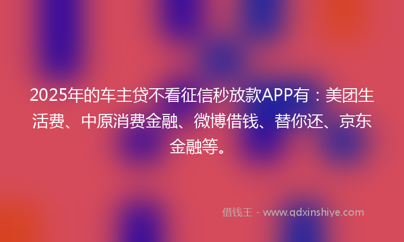2025年的车主贷不看征信秒放款APP有：美团生活费、中原消费金融、微博借钱、替你还、京东金融等。
