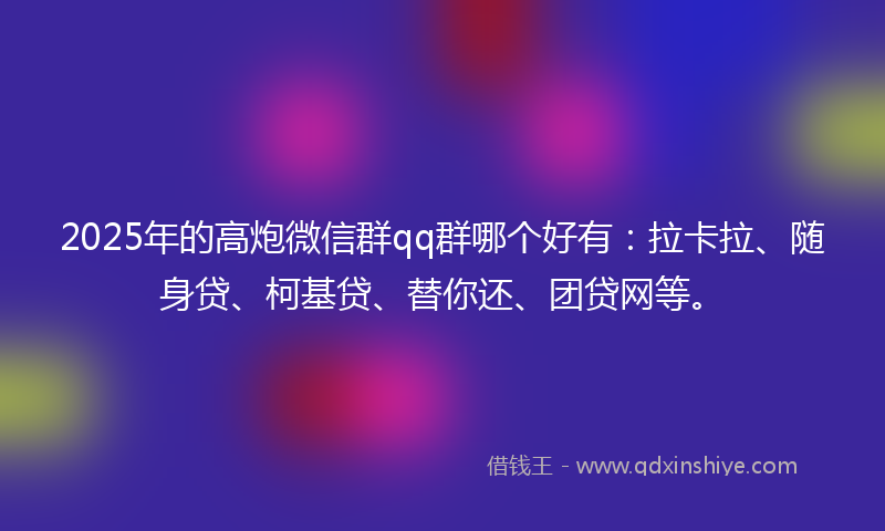 2025年的高炮微信群qq群哪个好有：拉卡拉、随身贷、柯基贷、替你还、团贷网等。
