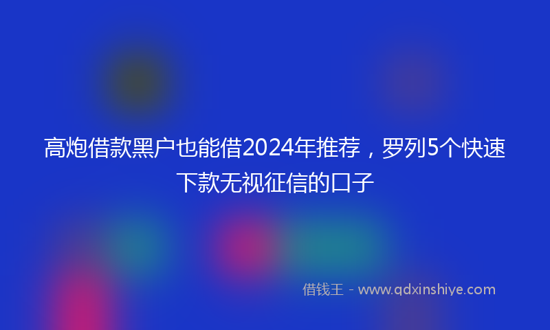 高炮借款黑户也能借2024年推荐，罗列5个快速下款无视征信的口子