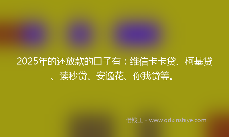 2025年的还放款的口子有：维信卡卡贷、柯基贷、读秒贷、安逸花、你我贷等。