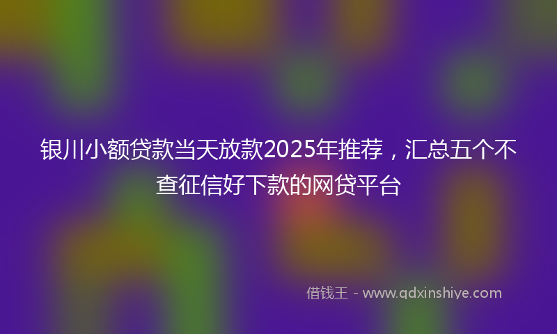 银川小额贷款当天放款2025年推荐，汇总五个不查征信好下款的网贷平台