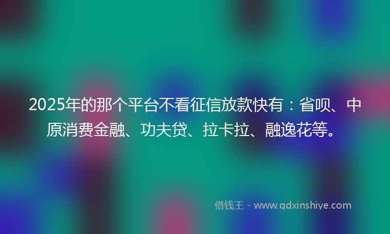 2025年的那个平台不看征信放款快有：省呗、中原消费金融、功夫贷、拉卡拉、融逸花等。