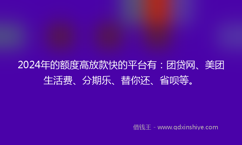 2024年的额度高放款快的平台有：团贷网、美团生活费、分期乐、替你还、省呗等。