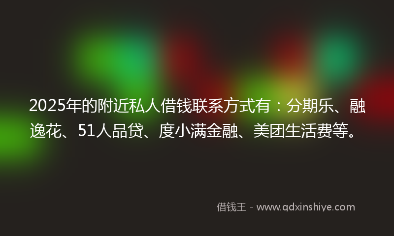 2025年的附近私人借钱联系方式有：分期乐、融逸花、51人品贷、度小满金融、美团生活费等。