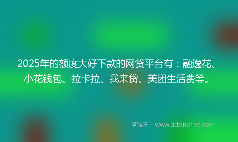2025年的额度大好下款的网贷平台有：融逸花、小花钱包、拉卡拉、我来贷、美团生活费等。
