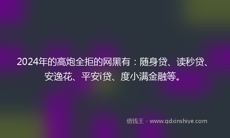 2024年的高炮全拒的网黑有：随身贷、读秒贷、安逸花、平安i贷、度小满金融等。