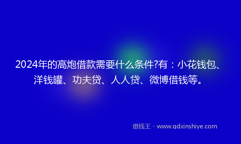 2024年的高炮借款需要什么条件?有：小花钱包、洋钱罐、功夫贷、人人贷、微博借钱等。