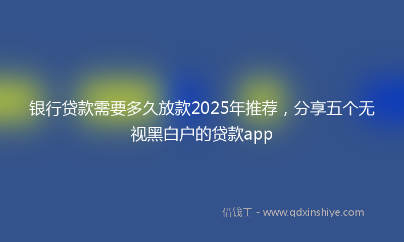 银行贷款需要多久放款2025年推荐，分享五个无视黑白户的贷款app