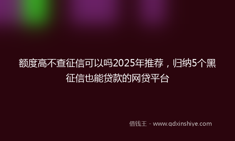 额度高不查征信可以吗2025年推荐，归纳5个黑征信也能贷款的网贷平台