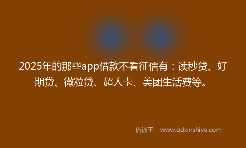 2025年的那些app借款不看征信有：读秒贷、好期贷、微粒贷、超人卡、美团生活费等。