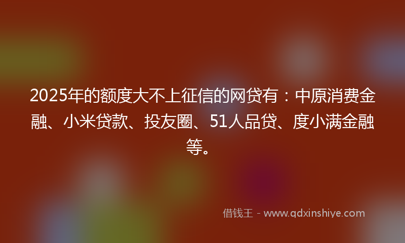 2025年的额度大不上征信的网贷有：中原消费金融、小米贷款、投友圈、51人品贷、度小满金融等。