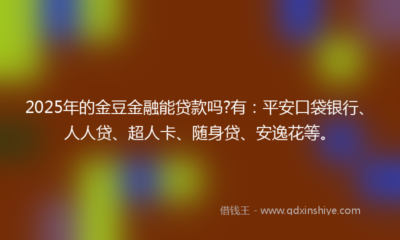 2025年的金豆金融能贷款吗?有：平安口袋银行、人人贷、超人卡、随身贷、安逸花等。