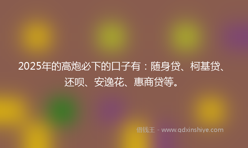 2025年的高炮必下的口子有：随身贷、柯基贷、还呗、安逸花、惠商贷等。