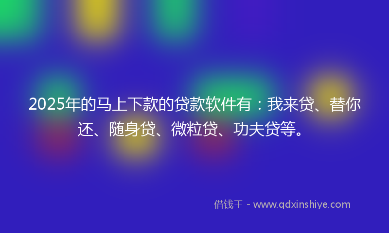 2025年的马上下款的贷款软件有：我来贷、替你还、随身贷、微粒贷、功夫贷等。