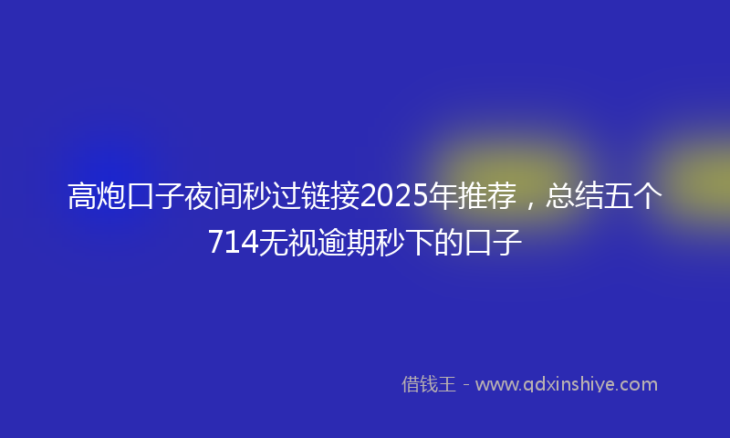 高炮口子夜间秒过链接2025年推荐，总结五个714无视逾期秒下的口子
