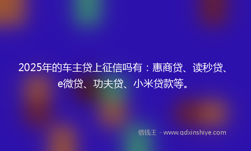 2025年的车主贷上征信吗有：惠商贷、读秒贷、e微贷、功夫贷、小米贷款等。