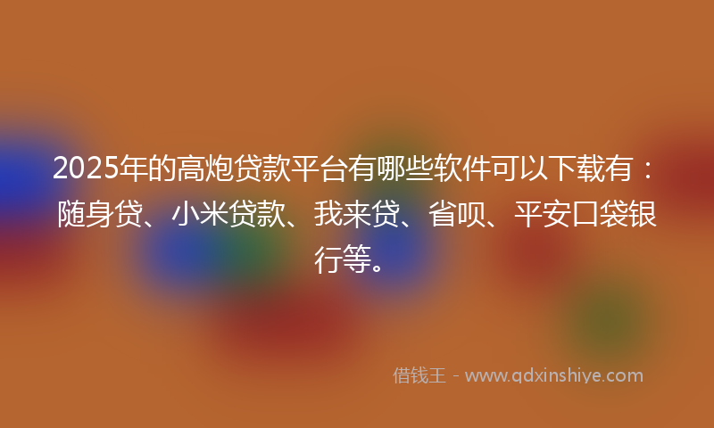 2025年的高炮贷款平台有哪些软件可以下载有：随身贷、小米贷款、我来贷、省呗、平安口袋银行等。