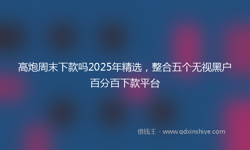 高炮周末下款吗2025年精选，整合五个无视黑户百分百下款平台