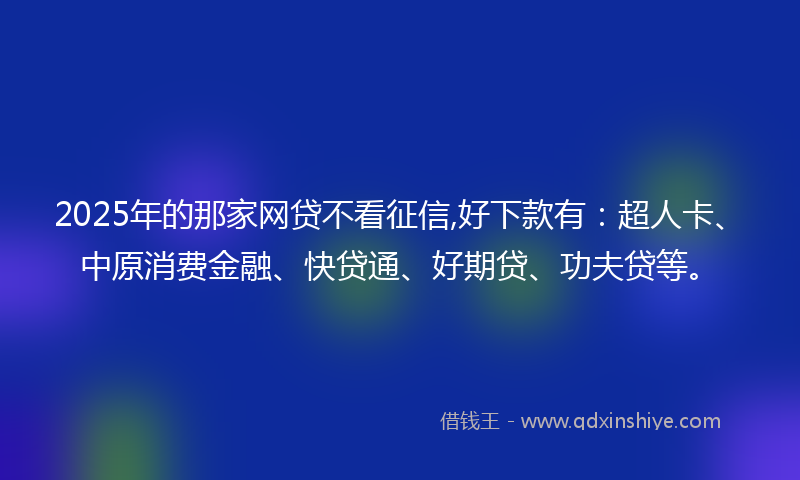 2025年的那家网贷不看征信,好下款有：超人卡、中原消费金融、快贷通、好期贷、功夫贷等。