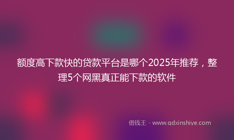 额度高下款快的贷款平台是哪个2025年推荐，整理5个网黑真正能下款的软件