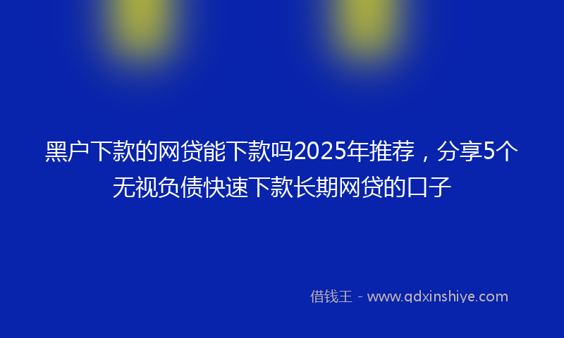 黑户下款的网贷能下款吗2025年推荐，分享5个无视负债快速下款长期网贷的口子