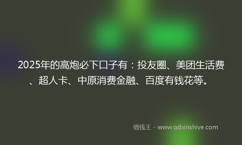 2025年的高炮必下口子有：投友圈、美团生活费、超人卡、中原消费金融、百度有钱花等。