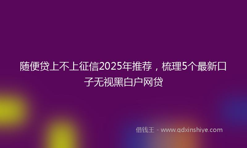 随便贷上不上征信2025年推荐，梳理5个最新口子无视黑白户网贷