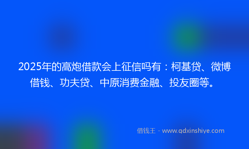 2025年的高炮借款会上征信吗有：柯基贷、微博借钱、功夫贷、中原消费金融、投友圈等。