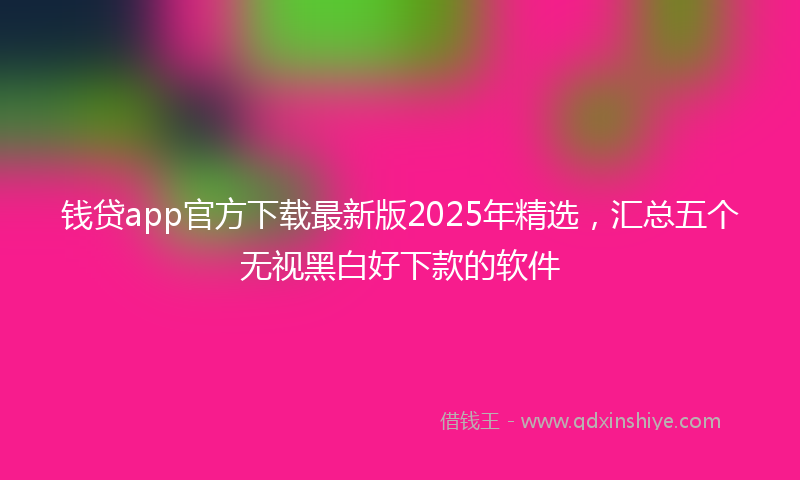 钱贷app官方下载最新版2025年精选，汇总五个无视黑白好下款的软件