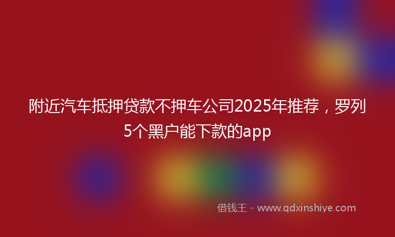 附近汽车抵押贷款不押车公司2025年推荐，罗列5个黑户能下款的app