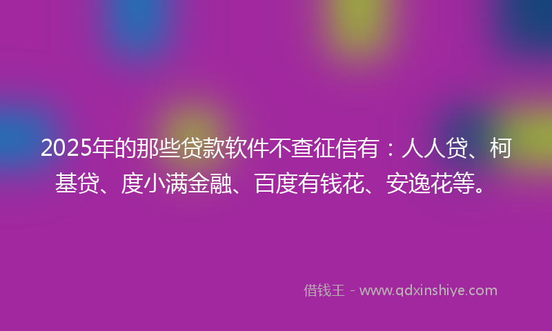 2025年的那些贷款软件不查征信有：人人贷、柯基贷、度小满金融、百度有钱花、安逸花等。